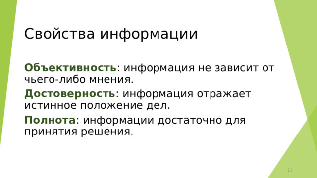 Свойства информации Объективность : информация не зависит от чьего-либо мнения. Достоверность : информация отражает истинное положение дел. Полнота : информации достаточно для принятия решения. 12 