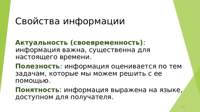 Свойства информации Актуальность (своевременность) : информация важна, существенна для настоящего времени. Полезность : информация оценивается по тем задачам, которые мы можем решить с ее помощью. Понятность : информация выражена на языке, доступном для получателя. 12 