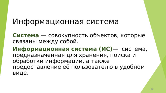 Информационная система Система — совокупность объектов, которые связаны между собой. Информационная система (ИС) —  система, предназначенная для хранения, поиска и обработки информации, а также предоставление её пользователю в удобном виде. 12 