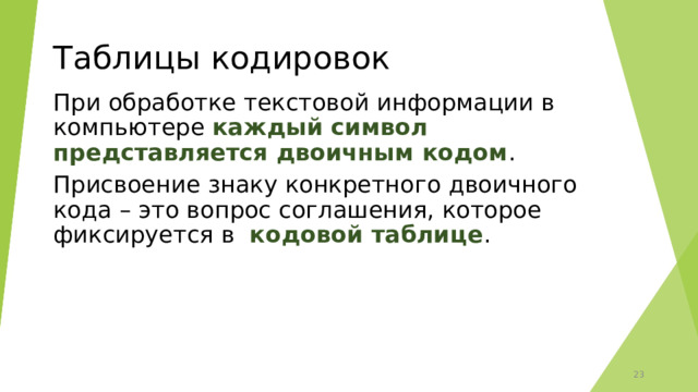 Таблицы кодировок При обработке текстовой информации в компьютере каждый символ представляется двоичным кодом . Присвоение знаку конкретного двоичного кода – это вопрос соглашения, которое фиксируется в кодовой таблице .  