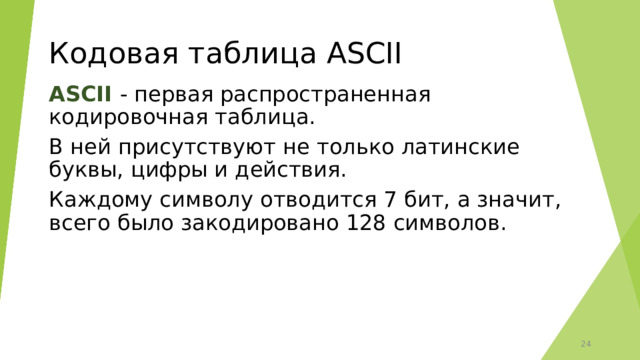 Кодовая таблица ASCII ASCII - первая распространенная кодировочная таблица. В ней присутствуют не только латинские буквы, цифры и действия. Каждому символу отводится 7 бит, а значит, всего было закодировано 128 символов.  