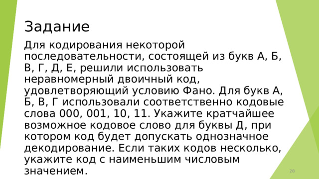 Задание Для кодирования некоторой последовательности, состоящей из букв А, Б, В, Г, Д, Е, решили использовать неравномерный двоичный код, удовлетворяющий условию Фано. Для букв А, Б, В, Г использовали соответственно кодовые слова 000, 001, 10, 11. Укажите кратчайшее возможное кодовое слово для буквы Д, при котором код будет допускать однозначное декодирование. Если таких кодов несколько, укажите код с наименьшим числовым значением.  