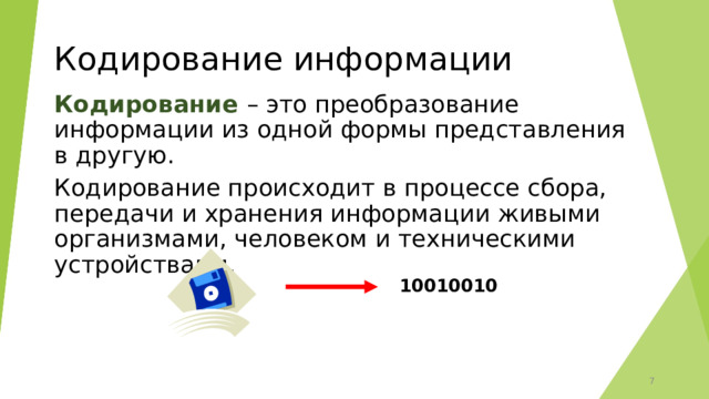 Кодирование информации Кодирование – это преобразование информации из одной формы представления в другую. Кодирование происходит в процессе сбора, передачи и хранения информации живыми организмами, человеком и техническими устройствами. 10010010  