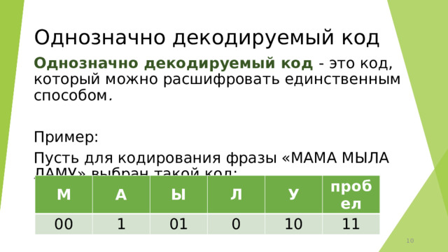 Однозначно декодируемый код Однозначно декодируемый код - это код, который можно расшифровать единственным способом .  Пример: Пусть для кодирования фразы «МАМА МЫЛА ЛАМУ» выбран такой код:   М 00 А 1 Ы Л 01 У 0 10 пробел 11 9 