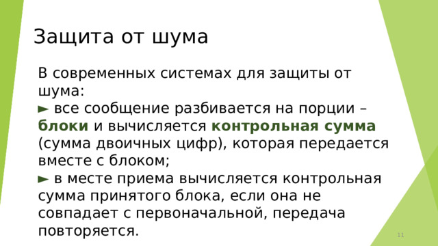 Защита от шума В современных системах для защиты от шума:  ► все сообщение разбивается на порции – блоки и вычисляется контрольная сумма (сумма двоичных цифр), которая передается вместе с блоком;  ► в месте приема вычисляется контрольная сумма принятого блока, если она не совпадает с первоначальной, передача повторяется. 6 