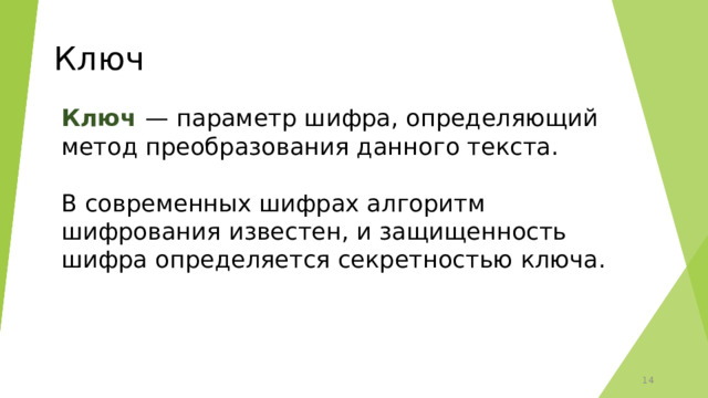 Ключ Ключ  — параметр шифра, определяющий метод преобразования данного текста. В современных шифрах алгоритм шифрования известен, и защищенность шифра определяется секретностью ключа. 6 