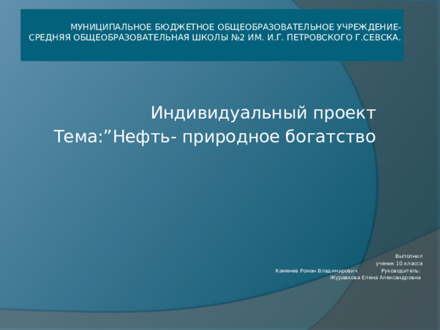      Муниципальное бюджетное общеобразовательное учреждение- Средняя общеобразовательная школы №2 им. И.г. Петровского г.Севска. Индивидуальный проект Тема:”Нефть- природное богатство   Выполнил ученик 10 класса Каменев Роман Владимирович Руководитель:  Журавкова Елена Александровна                