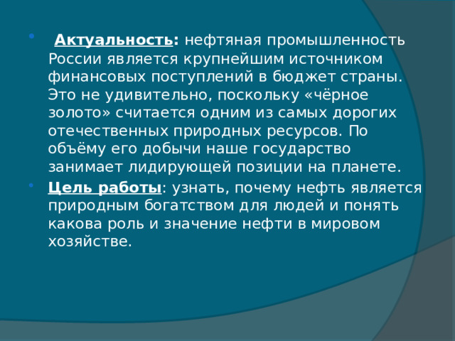  Актуальность :  нефтяная промышленность России является крупнейшим источником финансовых поступлений в бюджет страны. Это не удивительно, поскольку «чёрное золото» считается одним из самых дорогих отечественных природных ресурсов. По объёму его добычи наше государство занимает лидирующей позиции на планете. Цель работы : узнать, почему нефть является природным богатством для людей и понять какова роль и значение нефти в мировом хозяйстве. 