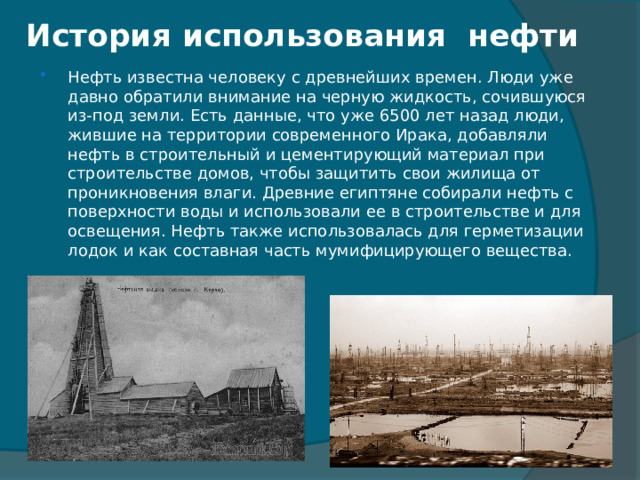 История использования нефти   Нефть известна человеку с древнейших времен. Люди уже давно обратили внимание на черную жидкость, сочившуюся из-под земли. Есть данные, что уже 6500 лет назад люди, жившие на территории современного Ирака, добавляли нефть в строительный и цементирующий материал при строительстве домов, чтобы защитить свои жилища от проникновения влаги. Древние египтяне собирали нефть с поверхности воды и использовали ее в строительстве и для освещения. Нефть также использовалась для герметизации лодок и как составная часть мумифицирующего вещества. 