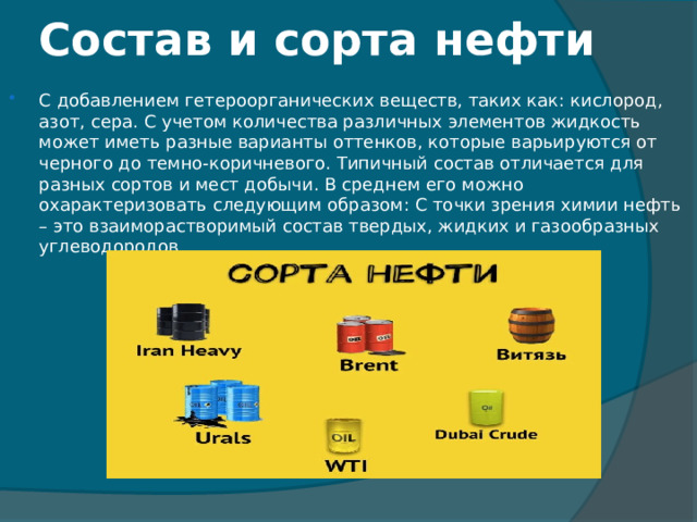 Состав и сорта нефти С добавлением гетероорганических веществ, таких как: кислород, азот, сера. С учетом количества различных элементов жидкость может иметь разные варианты оттенков, которые варьируются от черного до темно-коричневого. Типичный состав отличается для разных сортов и мест добычи. В среднем его можно охарактеризовать следующим образом: С точки зрения химии нефть – это взаиморастворимый состав твердых, жидких и газообразных углеводородов 