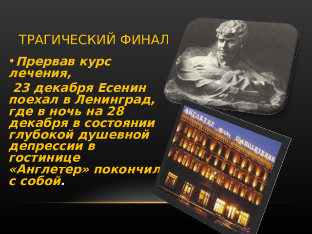 ТРАГИЧЕСКИЙ ФИНАЛ Прервав курс лечения,  23 декабря Есенин поехал в Ленинград, где в ночь на 28 декабря в состоянии глубокой душевной депрессии в гостинице «Англетер» покончил с собой .  