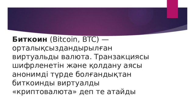 Биткоин  (Bitcoin, BTC) — орталықсыздандырылған виртуальды валюта. Транзакциясы шифрленетін және қолдану аясы анонимді түрде болғандықтан биткоинды виртуалды «криптовалюта» деп те атайды 