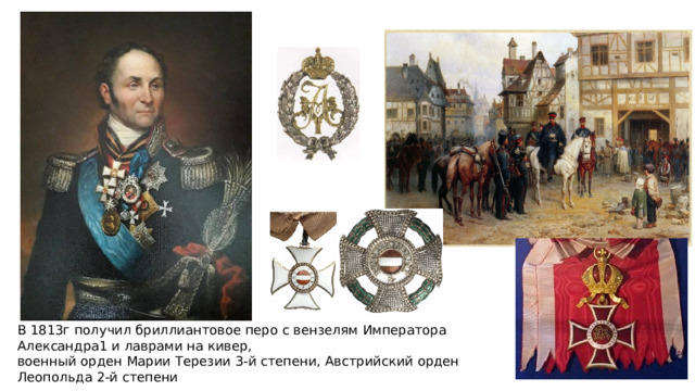 В 1813г получил бриллиантовое перо с вензелям Императора Александра1 и лаврами на кивер, военный орден Марии Терезии 3-й степени, Австрийский орден Леопольда 2-й степени 