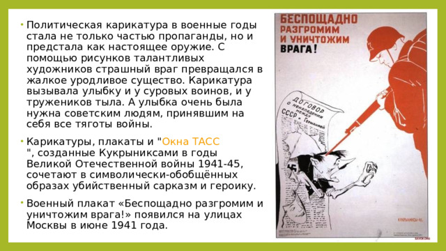 Политическая карикатура в военные годы стала не только частью пропаганды, но и предстала как настоящее оружие. С помощью рисунков талантливых художников страшный враг превращался в жалкое уродливое существо. Карикатура вызывала улыбку и у суровых воинов, и у тружеников тыла. А улыбка очень была нужна советским людям, принявшим на себя все тяготы войны. Карикатуры, плакаты и 