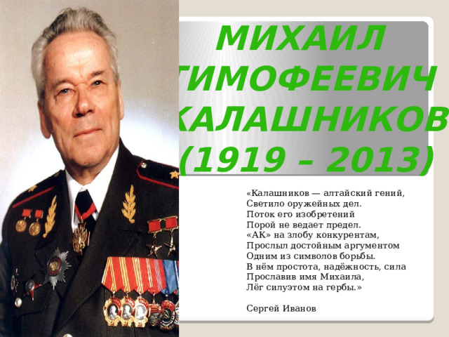 Михаил Тимофеевич Калашников (1919 – 2013) « Калашников — алтайский гений,  Светило оружейных дел.  Поток его изобретений  Порой не ведает предел.  «АК» на злобу конкурентам,  Прослыл достойным аргументом  Одним из символов борьбы.  В нём простота, надёжность, сила  Прославив имя Михаила,  Лёг силуэтом на гербы.»  Сергей Иванов 