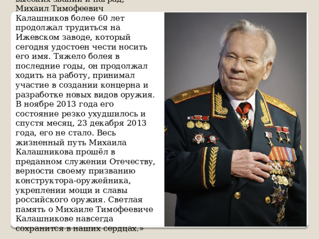 Обладатель многочисленных высоких званий и наград, Михаил Тимофеевич Калашников более 60 лет продолжал трудиться на Ижевском заводе, который сегодня удостоен чести носить его имя. Тяжело болея в последние годы, он продолжал ходить на работу, принимал участие в создании концерна и разработке новых видов оружия. В ноябре 2013 года его состояние резко ухудшилось и спустя месяц, 23 декабря 2013 года, его не стало. Весь жизненный путь Михаила Калашникова прошёл в преданном служении Отечеству, верности своему призванию конструктора-оружейника, укреплении мощи и славы российского оружия. Светлая память о Михаиле Тимофеевиче Калашникове навсегда сохранится в наших сердцах. » 