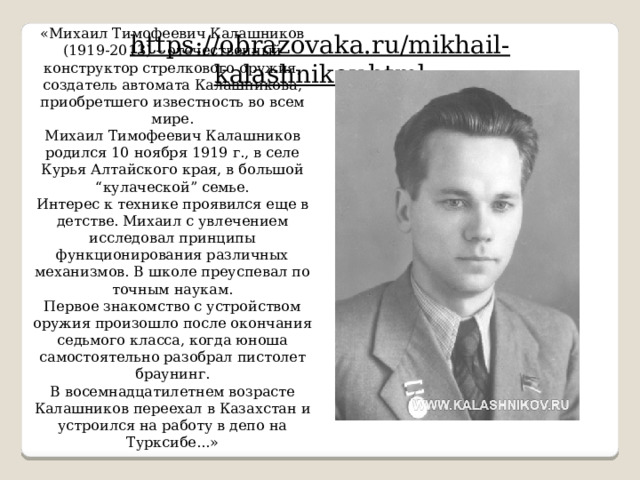 «Михаил Тимофеевич Калашников (1919-2013) – отечественный конструктор стрелкового оружия, создатель автомата Калашникова, приобретшего известность во всем мире. Михаил Тимофеевич Калашников родился 10 ноября 1919 г., в селе Курья Алтайского края, в большой “кулаческой” семье. Интерес к технике проявился еще в детстве. Михаил с увлечением исследовал принципы функционирования различных механизмов. В школе преуспевал по точным наукам. Первое знакомство с устройством оружия произошло после окончания седьмого класса, когда юноша самостоятельно разобрал пистолет браунинг. В восемнадцатилетнем возрасте Калашников переехал в Казахстан и устроился на работу в депо на Турксибе...» https://obrazovaka.ru/mikhail-kalashnikov.html 