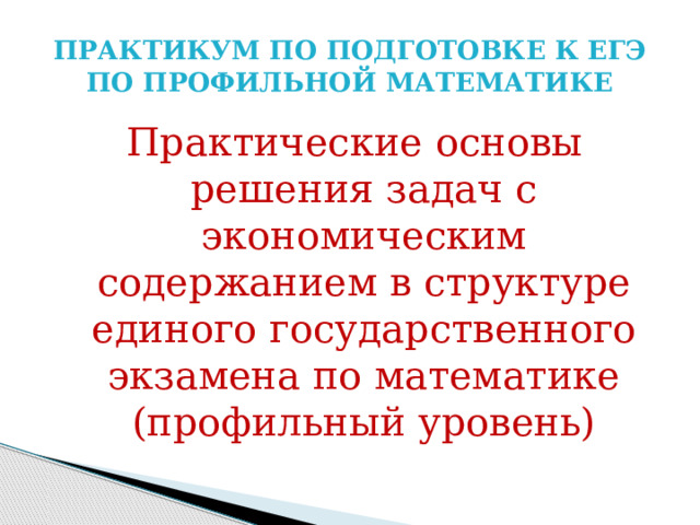 ПРАКТИКУМ ПО ПОДГОТОВКЕ К ЕГЭ ПО ПРОФИЛЬНОЙ МАТЕМАТИКЕ Практические основы решения задач с экономическим содержанием в структуре единого государственного экзамена по математике (профильный уровень) 