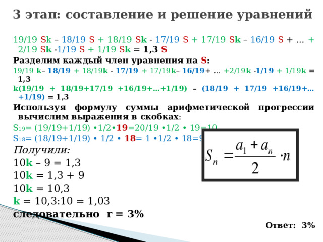 3 этап: составление и решение уравнений 19/19 S k – 18/19 S  + 18/19 S k - 17/19 S  + 17/19 S k – 16/19  S + … + 2/19 S k - 1/19  S  + 1/19 S k = 1,3 S Разделим каждый член уравнения на S : 19/19  k – 18/19 + 18/19 k  - 17/19 + 17/19 k – 16/19 + … +2/19 k  - 1/19  + 1/19 k  = 1,3 k(19/19 + 18/19+17/19 +16/19+…+1/19) – (18/19 + 17/19 +16/19+…+1/19)  = 1,3 Используя формулу суммы арифметической прогрессии вычислим выражения в скобках : S 19 = (19/19+1/19) •1/2• 19 =20/19 •1/2 • 19=10 S 18 = (18/19+1/19) • 1/2 • 18 = 1 •1/2 • 18=9 Получили: 10 k – 9 = 1,3 10 k = 1,3 + 9 10 k = 10,3 k = 10,3:10 = 1,03 следовательно r = 3% Ответ: 3%   