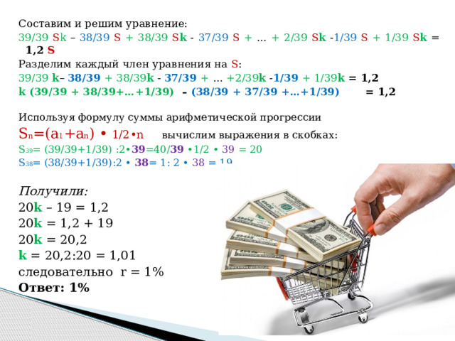 Составим и решим уравнение: 39/39 S k – 38/39 S  + 38/39 S k - 37/39 S  + … + 2/39 S k - 1/39  S  + 1/39 S k = 1,2 S Разделим каждый член уравнения на S : 39/39  k – 38/39 + 38/39 k  - 37/39 + … +2/39 k  - 1/39  + 1/39 k  = 1,2 k (39/39 + 38/39+…+1/39) – (38/39 + 37/39 +…+1/39) = 1,2  Используя формулу суммы арифметической прогрессии S n =(a 1 +a n ) • 1/2•n  вычислим выражения в скобках: S 39 = (39/39+1/39) :2• 39 =40/ 39 •1/2 • 39  = 20 S 38 = (38/39+1/39):2 • 38 = 1: 2 • 38 = 19 Получили: 20 k – 19 = 1,2 20 k = 1,2 + 19 20 k = 20,2 k = 20,2:20 = 1,01 следовательно r = 1% Ответ: 1% 