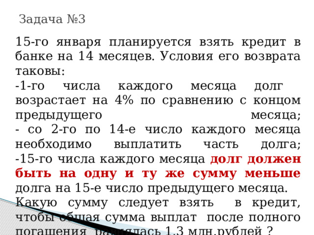 Задача №3 15-го января планируется взять кредит в банке на 14 месяцев. Условия его возврата таковы:  -1-го числа каждого месяца долг возрастает на 4% по сравнению с концом предыдущего месяца;  - со 2-го по 14-е число каждого месяца необходимо выплатить часть долга;  -15-го числа каждого месяца долг должен быть на одну и ту же сумму меньше долга на 15-е число предыдущего месяца. Какую сумму следует взять в кредит, чтобы общая сумма выплат после полного погашения равнялась 1,3 млн.рублей ? 