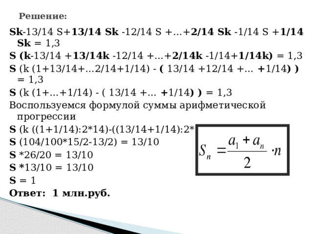 Решение: Sk -13/14 S+ 13/14 Sk -12/14 S +…+ 2/14 Sk -1/14 S + 1/14 Sk = 1,3 S (k -13/14 + 13/14k -12/14 +…+ 2/14k -1/14+ 1/14k) = 1,3 S (k (1+13/14+…2/14+1/14) - ( 13/14 +12/14 +… + 1/14 ) ) = 1,3 S (k (1+…+1/14) - ( 13/14 +… + 1/14 ) ) = 1,3 Воспользуемся формулой суммы арифметической прогрессии S (k ((1+1/14):2*14)-((13/14+1/14):2*13) = 1,3 S (104/100*15/2-13/2) = 13/10 S *26/20 = 13/10 S * 13/10 = 13/10 S = 1 Ответ: 1 млн.руб. 