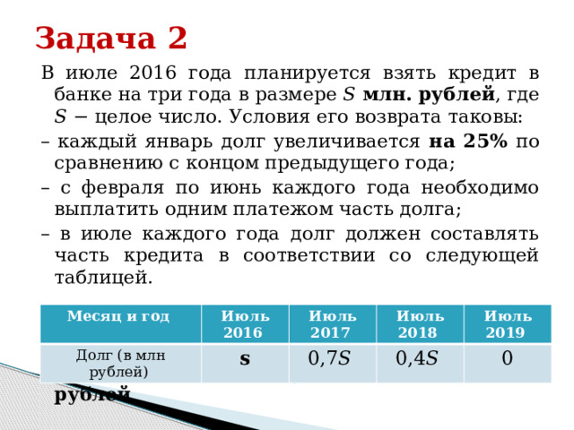 Задача 2 В июле 2016 года планируется взять кредит в банке на три года в размере 𝑆 млн. рублей , где 𝑆 − целое число. Условия его возврата таковы: – каждый январь долг увеличивается на 25% по сравнению с концом предыдущего года; – с февраля по июнь каждого года необходимо выплатить одним платежом часть долга; – в июле каждого года долг должен составлять часть кредита в соответствии со следующей таблицей. Найдите наименьшее значение 𝑆, при котором каждая из выплат будет больше 5 млн. рублей Месяц и год Долг (в млн рублей) Июль 2016 Июль 2017 s Июль 2018 0,7𝑆 Июль 2019 0,4𝑆 0 