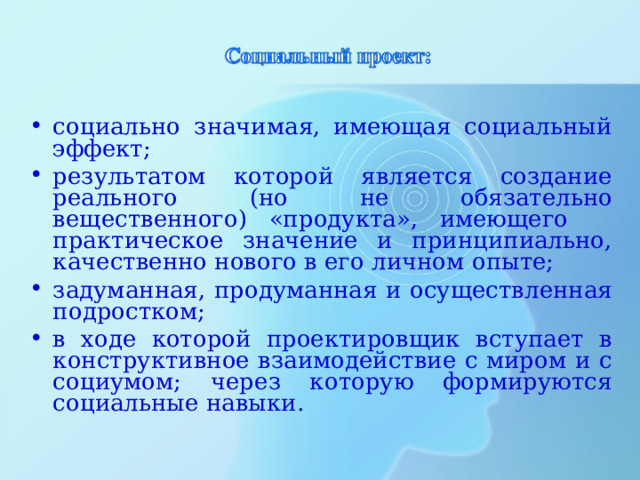 социально значимая, имеющая социальный эффект; результатом которой является создание реального (но не обязательно вещественного) «продукта», имеющего практическое значение и принципиально, качественно нового в его личном опыте; задуманная, продуманная и осуществленная подростком; в ходе которой проектировщик вступает в конструктивное взаимодействие с миром и с социумом; через которую формируются социальные навыки .   