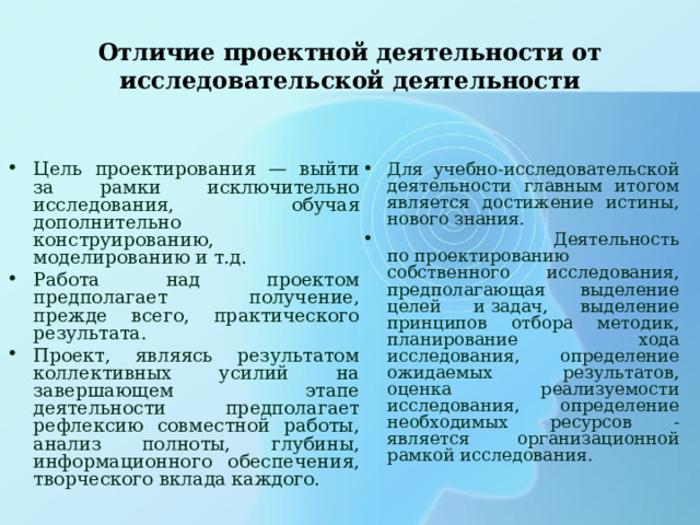 Отличие проектной деятельности от исследовательской деятельности Цель проектирования — выйти за рамки исключительно исследования, обучая дополнительно конструированию, моделированию и т.д. Работа над проектом предполагает получение, прежде всего, практического результата. Проект, являясь результатом коллективных усилий на завершающем этапе деятельности предполагает рефлексию совместной работы, анализ полноты, глубины, информационного обеспечения, творческого вклада каждого. Для учебно-исследовательской деятельности главным итогом является достижение истины, нового знания.  Деятельность по проектированию собственного исследования, предполагающая выделение целей и задач, выделение принципов отбора методик, планирование хода исследования, определение ожидаемых результатов, оценка реализуемости исследования, определение необходимых ресурсов -является организационной рамкой исследования. 