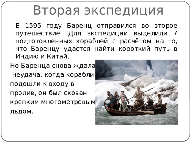 Вторая экспедиция  В 1595 году Баренц отправился во второе путешествие. Для экспедиции выделили 7 подготовленных кораблей с расчётом на то, что Баренцу удастся найти короткий путь в Индию и Китай. Но Баренца снова ждала  неудача: когда корабли подошли к входу в пролив, он был скован крепким многометровым льдом. 