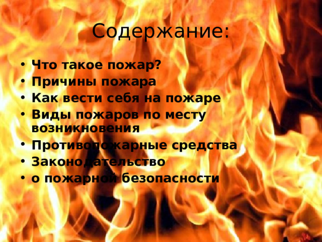 Содержание: Что такое пожар? Причины пожара Как вести себя на пожаре Виды пожаров по месту возникновения Противопожарные средства Законодательство о пожарной безопасности   