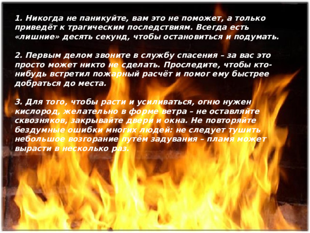 1. Никогда не паникуйте, вам это не поможет, а только приведёт к трагическим последствиям. Всегда есть «лишние» десять секунд, чтобы остановиться и подумать.  2. Первым делом звоните в службу спасения – за вас это просто может никто не сделать. Проследите, чтобы кто-нибудь встретил пожарный расчёт и помог ему быстрее добраться до места.  3. Для того, чтобы расти и усиливаться, огню нужен кислород, желательно в форме ветра – не оставляйте сквозняков, закрывайте двери и окна. Не повторяйте бездумные ошибки многих людей: не следует тушить небольшое возгорание путём задувания – пламя может вырасти в несколько раз.  