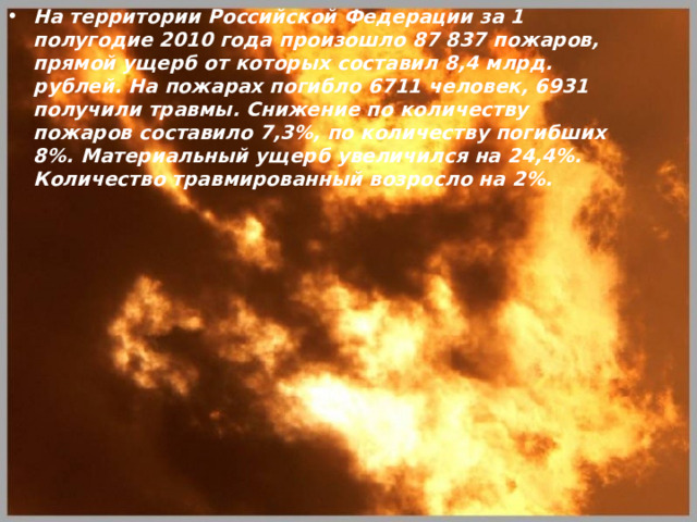 На территории Российской Федерации за 1 полугодие 2010 года произошло 87 837 пожаров, прямой ущерб от которых составил 8,4 млрд. рублей. На пожарах погибло 6711 человек, 6931 получили травмы. Снижение по количеству пожаров составило 7,3%, по количеству погибших 8%. Материальный ущерб увеличился на 24,4%. Количество травмированный возросло на 2%. 
