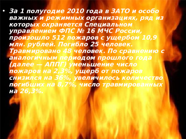 За 1 полугодие 2010 года в ЗАТО и особо важных и режимных организациях, ряд из которых охраняется Специальном управлением ФПС № 16 МЧС России, произошло 512 пожаров с ущербом 10,9 млн. рублей. Погибло 25 человек. Травмировано 48 человек. По сравнению с аналогичным периодом прошлого года (далее — АППГ) уменьшение число пожаров на 2,3%, ущерб от пожаров снизился на 36%, увеличилось количество погибших на 8,7%, число травмированных на 26,3%. 