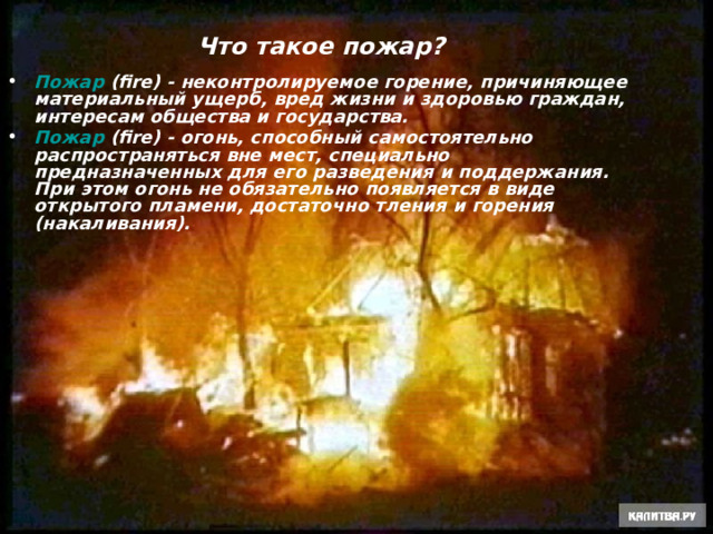 Что такое пожар? Пожар (fire) - неконтролируемое горение, причиняющее материальный ущерб, вред жизни и здоровью граждан, интересам общества и государства. Пожар (fire) - огонь, способный самостоятельно распространяться вне мест, специально предназначенных для его разведения и поддержания. При этом огонь не обязательно появляется в виде открытого пламени, достаточно тления и горения (накаливания).   