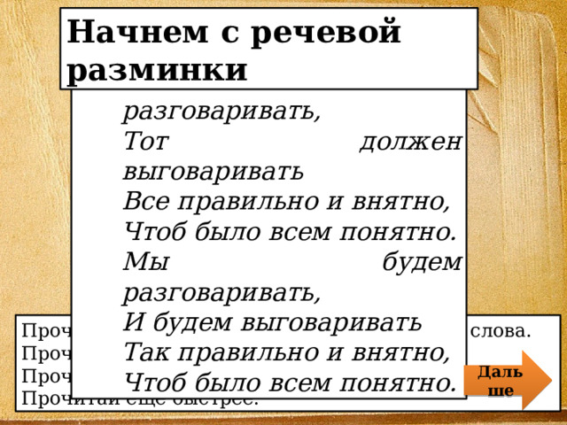 Начнем с речевой разминки Кто хочет разговаривать, Тот должен выговаривать Все правильно и внятно, Чтоб было всем понятно. Мы будем разговаривать, И будем выговаривать Так правильно и внятно, Чтоб было всем понятно. Прочитай скороговорку, чётко выговаривая слова. Прочитай скороговорку в спокойном темпе. Прочитай быстрее. Прочитай ещё быстрее. Дальше 