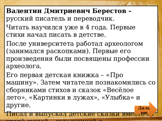 Валентин Дмитриевич Берестов – русский писатель и переводчик. Читать научился уже в 4 года. Первые стихи начал писать в детстве. После университета работал археологом (занимался раскопками). Первые его произведения были посвящены профессии археолога. Его первая детская книжка – «Про машину». Затем читатели познакомились со сборниками стихов и сказок «Весёлое лето», «Картинки в лужах», «Улыбка» и другие. Писал и выпускал детские сказки вместе со своей женой – художницей и писательницей. Дальше 