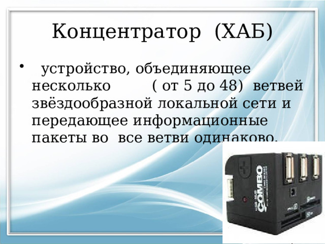 Концентратор (ХАБ)  устройство, объединяющее несколько ( от 5 до 48) ветвей звёздообразной локальной сети и передающее информационные пакеты во все ветви одинаково. 