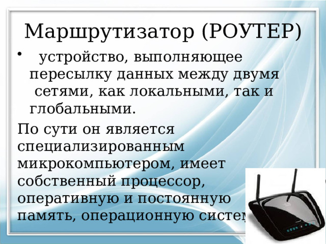 Маршрутизатор (РОУТЕР)  устройство, выполняющее пересылку данных между двумя сетями, как локальными, так и глобальными. По сути он является специализированным микрокомпьютером, имеет собственный процессор, оперативную и постоянную память, операционную систему. 