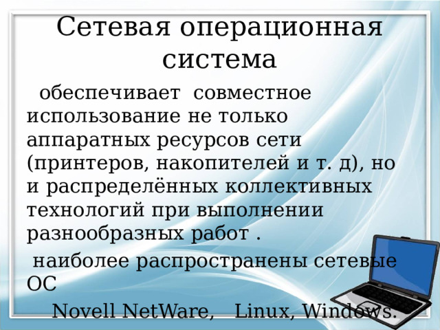 Сетевая операционная система  обеспечивает совместное использование не только аппаратных ресурсов сети (принтеров, накопителей и т. д), но и распределённых коллективных технологий при выполнении разнообразных работ .  наиболее распространены сетевые ОС  Novell NetWare, Linux, Windows. 