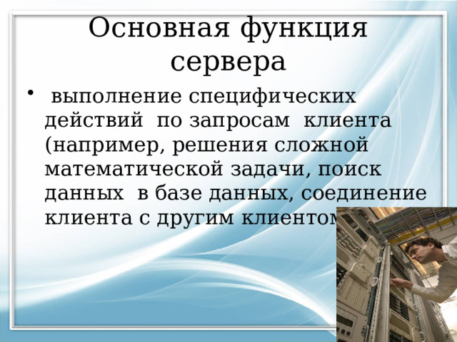 Основная функция сервера  выполнение специфических действий по запросам клиента (например, решения сложной математической задачи, поиск данных в базе данных, соединение клиента с другим клиентом и т. д.) 