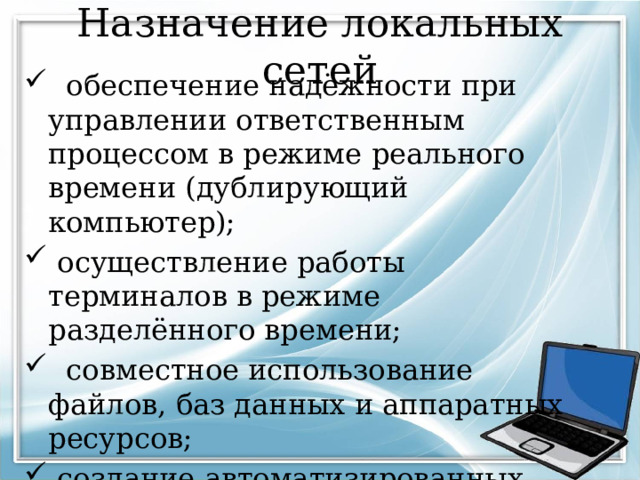 Назначение локальных сетей  обеспечение надёжности при управлении ответственным процессом в режиме реального времени (дублирующий компьютер);  осуществление работы терминалов в режиме разделённого времени;  совместное использование файлов, баз данных и аппаратных ресурсов;  создание автоматизированных систем управления предприятием и технологическим процессом. 