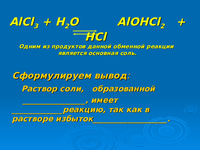  AlCl 3 + H 2 O  AlOHCl 2 + HCl Одним из продуктов данной обменной реакции  является основная соль. Сформулируем вывод :  Раствор соли, образованной  ________________, имеет _____________реакцию, так как в растворе избыток___________________.  