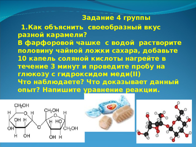  Задание 4 группы  1.Как объяснить своеобразный вкус разной карамели?  В фарфоровой чашке с водой растворите половину чайной ложки сахара, добавьте 10 капель соляной кислоты нагрейте в течение 3 минут и проведите пробу на глюкозу с гидроксидом меди( II )  Что наблюдаете? Что доказывает данный опыт? Напишите уравнение реакции. 