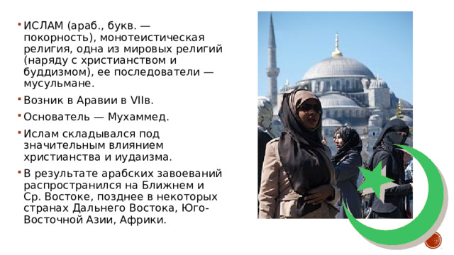 ИСЛАМ (араб., букв. — покорность), монотеистическая религия, одна из мировых религий (наряду с христианством и буддизмом), ее последователи — мусульмане. Возник в Аравии в VIIв. Основатель — Мухаммед. Ислам складывался под значительным влиянием христианства и иудаизма. В результате арабских завоеваний распространился на Ближнем и Ср. Востоке, позднее в некоторых странах Дальнего Востока, Юго-Восточной Азии, Африки. 