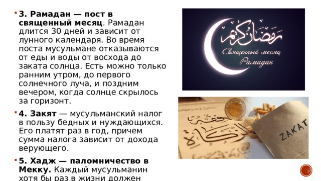 3. Рамадан — пост в священный месяц . Рамадан длится 30 дней и зависит от лунного календаря. Во время поста мусульмане отказываются от еды и воды от восхода до заката солнца. Есть можно только ранним утром, до первого солнечного луча, и поздним вечером, когда солнце скрылось за горизонт. 4. Закят  — мусульманский налог в пользу бедных и нуждающихся. Его платят раз в год, причем сумма налога зависит от дохода верующего. 5. Хадж — паломничество в Мекку.  Каждый мусульманин хотя бы раз в жизни должен посетить Мекку — священный для ислама город. 