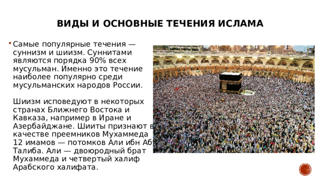 Виды и основные течения ислама   Самые популярные течения — суннизм и шиизм. Суннитами являются порядка 90% всех мусульман. Именно это течение наиболее популярно среди мусульманских народов России.   Шиизм исповедуют в некоторых странах Ближнего Востока и Кавказа, например в Иране и Азербайджане. Шииты признают в качестве преемников Мухаммеда 12 имамов — потомков Али ибн Абу Талиба. Али — двоюродный брат Мухаммеда и четвертый халиф Арабского халифата. 