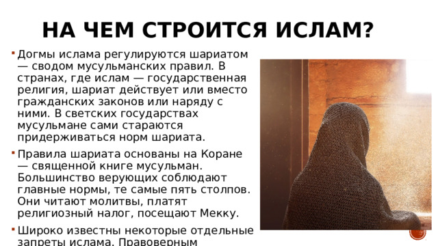 На чем строится ислам? Догмы ислама регулируются шариатом — сводом мусульманских правил. В странах, где ислам — государственная религия, шариат действует или вместо гражданских законов или наряду с ними. В светских государствах мусульмане сами стараются придерживаться норм шариата. Правила шариата основаны на Коране — священной книге мусульман. Большинство верующих соблюдают главные нормы, те самые пять столпов. Они читают молитвы, платят религиозный налог, посещают Мекку. Широко известны некоторые отдельные запреты ислама. Правоверным мусульманам нельзя употреблять алкоголь и есть свинину. 