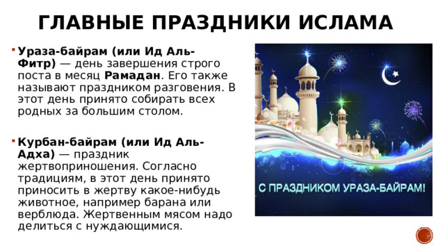 Главные праздники ислама Ураза-байрам (или Ид Аль-Фитр)  — день завершения строго поста в месяц  Рамадан . Его также называют праздником разговения. В этот день принято собирать всех родных за большим столом.   Курбан-байрам (или Ид Аль-Адха)  — праздник жертвоприношения. Согласно традициям, в этот день принято приносить в жертву какое-нибудь животное, например барана или верблюда. Жертвенным мясом надо делиться с нуждающимися. 