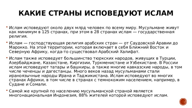 Какие страны исповедуют ислам Ислам исповедуют около двух млрд человек по всему миру. Мусульмане живут как минимум в 125 странах, при этом в 28 странах ислам — государственная религия. Ислам — господствующая религия арабских стран — от Саудовской Аравии до Марокко. На этой территории, которая включает в себя Ближний Восток и Северную Африку, когда-то существовал Арабский Халифат. Ислам также исповедует большинство тюркских народов, живущих в Турции, Азербайджане, Казахстане, Киргизии, Туркменистане и Узбекистане. В России ислам исповедуют татары и башкиры, а также многие кавказские народы, в том числе чеченцы и дагестанцы. Много веков назад мусульманами стали ираноязычные народы Ирана и Таджикистана. Ислам исповедуют во многих странах Африки, в том числе в странах с темнокожим населением, например, в Судане и Сомали. Самой же крупной по населению мусульманской страной является многонациональная Индонезия, 88% жителей которой исповедуют ислам. 